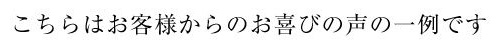 こちらはお客様からのお喜びの声の一例です